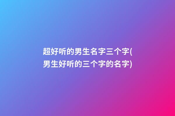 超好听的男生名字三个字(男生好听的三个字的名字)