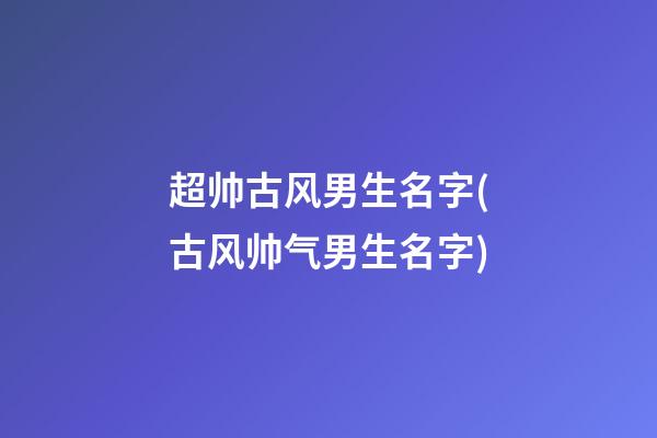超帅古风男生名字(古风帅气男生名字)