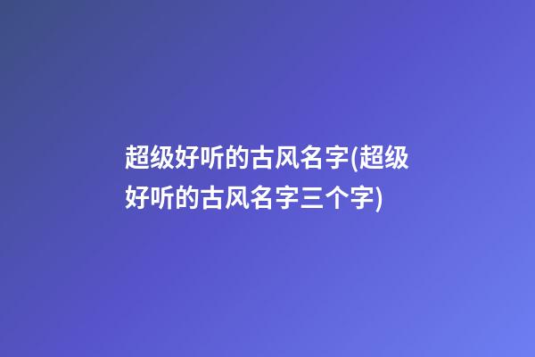 超级好听的古风名字(超级好听的古风名字三个字)
