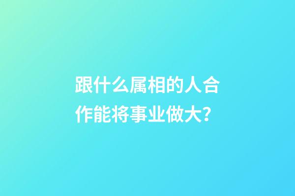 跟什么属相的人合作能将事业做大？