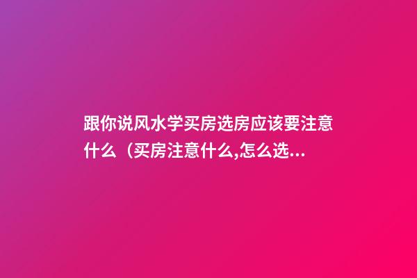 跟你说风水学买房选房应该要注意什么（买房注意什么,怎么选房风水）