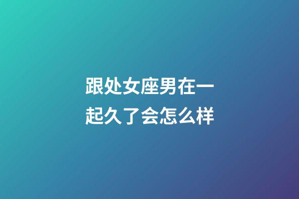 跟处女座男在一起久了会怎么样-第1张-星座运势-玄机派