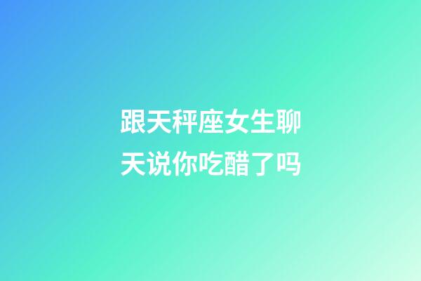 跟天秤座女生聊天说你吃醋了吗-第1张-星座运势-玄机派