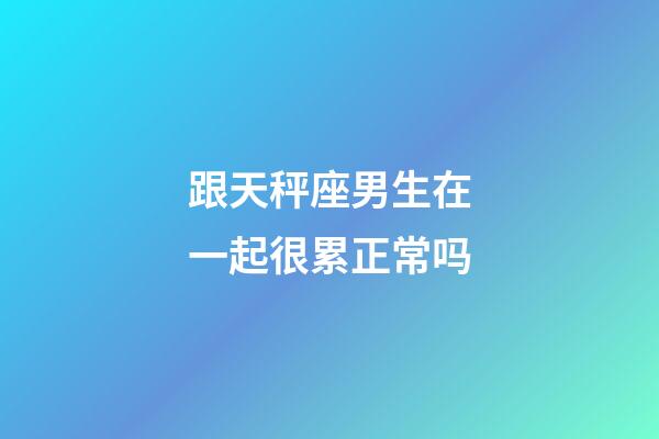 跟天秤座男生在一起很累正常吗-第1张-星座运势-玄机派