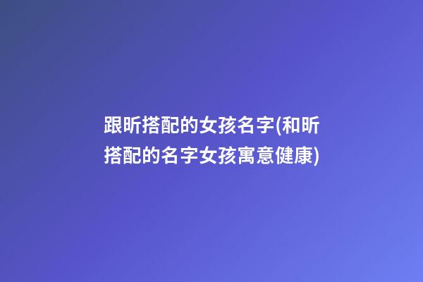跟昕搭配的女孩名字(和昕搭配的名字女孩寓意健康)
