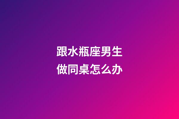 跟水瓶座男生做同桌怎么办-第1张-星座运势-玄机派