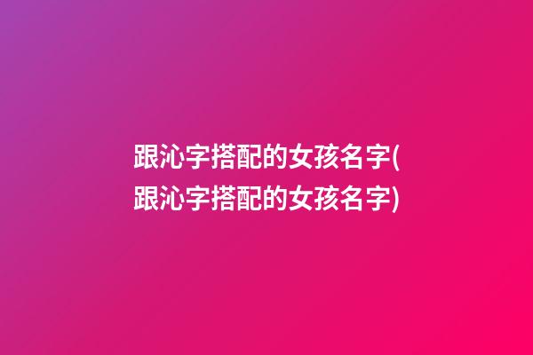 跟沁字搭配的女孩名字(跟沁字搭配的女孩名字)