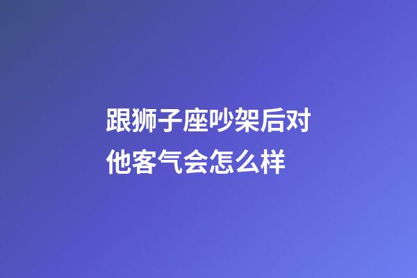 跟狮子座吵架后对他客气会怎么样-第1张-星座运势-玄机派
