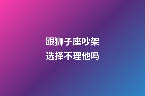 跟狮子座吵架选择不理他吗-第1张-星座运势-玄机派