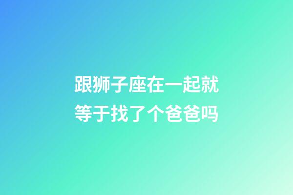 跟狮子座在一起就等于找了个爸爸吗-第1张-星座运势-玄机派