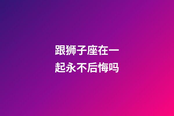 跟狮子座在一起永不后悔吗-第1张-星座运势-玄机派