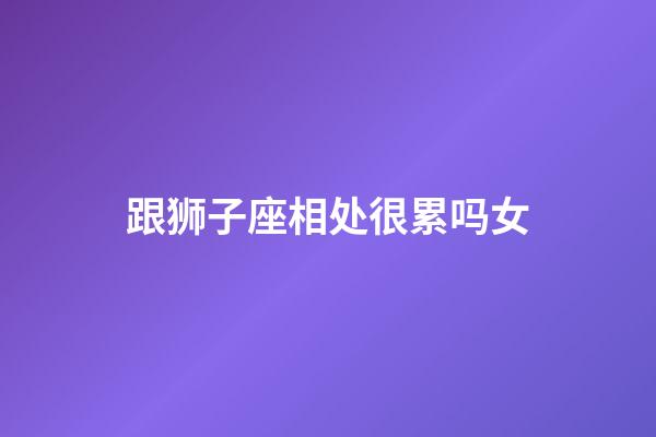 跟狮子座相处很累吗女-第1张-星座运势-玄机派