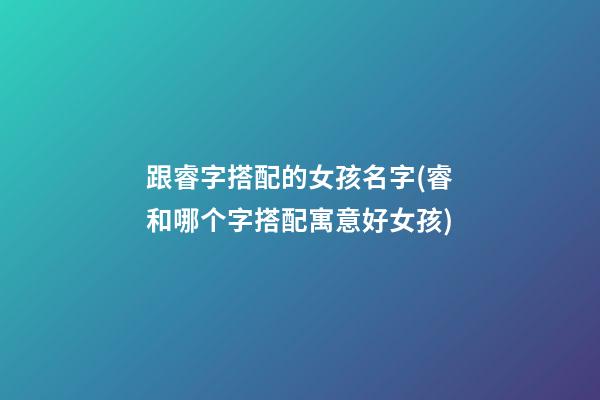 跟睿字搭配的女孩名字(睿和哪个字搭配寓意好女孩)