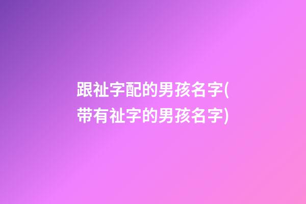 跟祉字配的男孩名字(带有祉字的男孩名字)