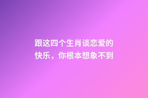 跟这四个生肖谈恋爱的快乐，你根本想象不到