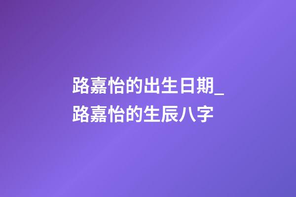 路嘉怡的出生日期_路嘉怡的生辰八字