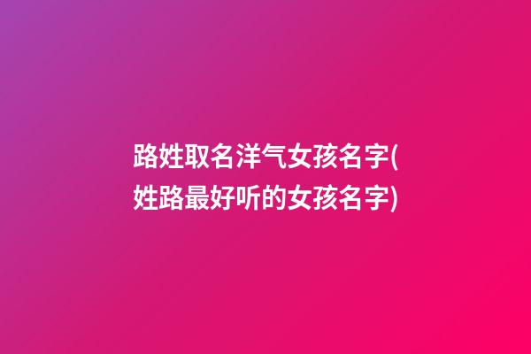 路姓取名洋气女孩名字(姓路最好听的女孩名字)
