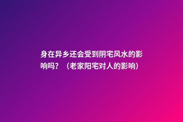 身在异乡还会受到阴宅风水的影响吗？（老家阳宅对人的影响）