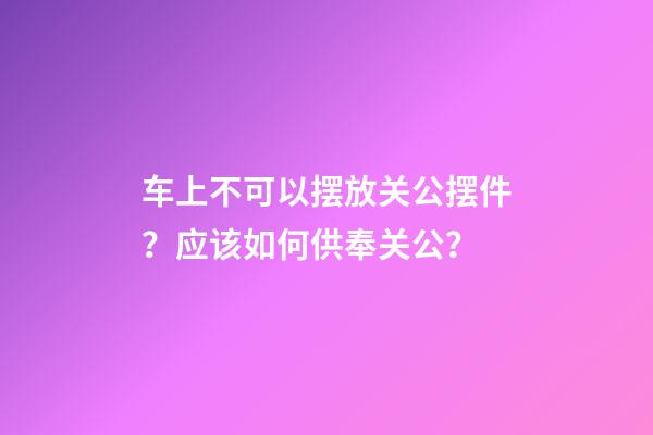车上不可以摆放关公摆件？应该如何供奉关公？