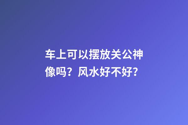 车上可以摆放关公神像吗？风水好不好？