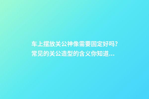 车上摆放关公神像需要固定好吗？常见的关公造型的含义你知道吗？