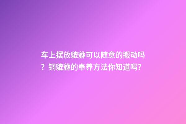 车上摆放貔貅可以随意的搬动吗？铜貔貅的奉养方法你知道吗？