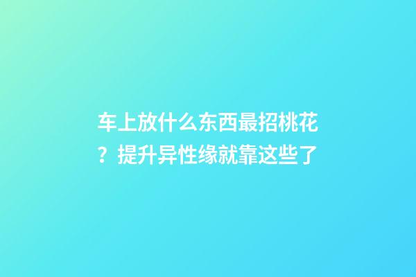车上放什么东西最招桃花？提升异性缘就靠这些了