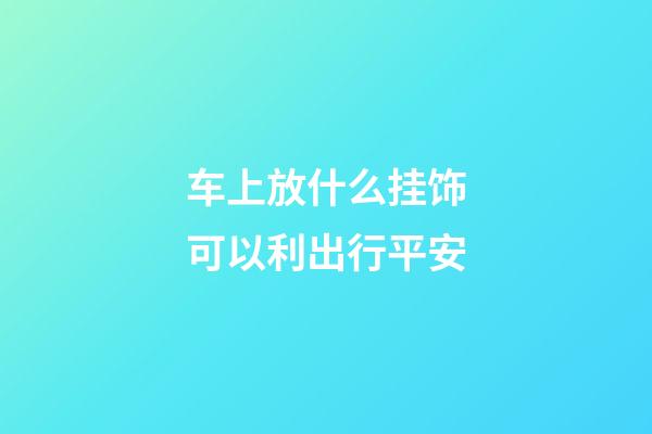 车上放什么挂饰可以利出行平安