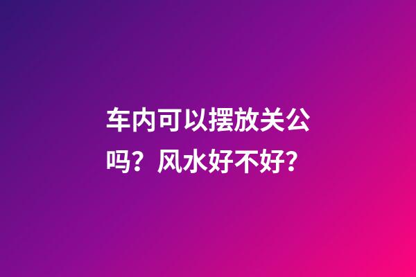 车内可以摆放关公吗？风水好不好？