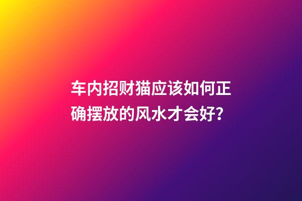车内招财猫应该如何正确摆放的风水才会好？