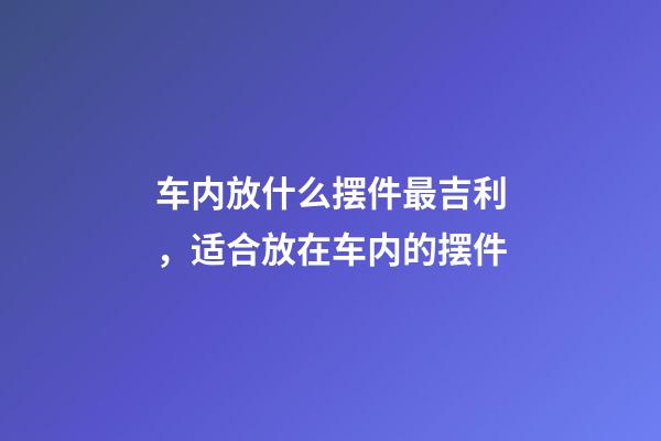 车内放什么摆件最吉利，适合放在车内的摆件