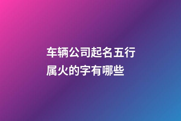车辆公司起名五行属火的字有哪些-第1张-公司起名-玄机派