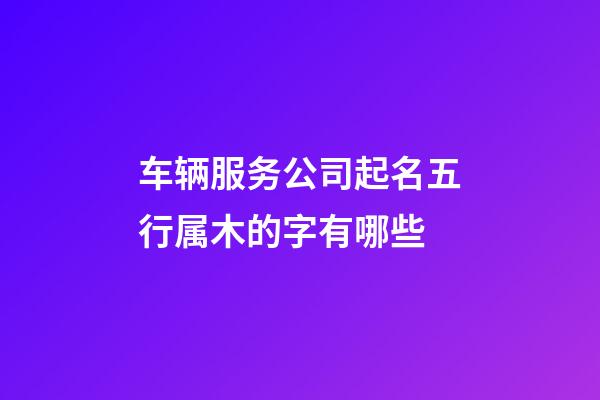 车辆服务公司起名五行属木的字有哪些-第1张-公司起名-玄机派