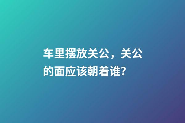 车里摆放关公，关公的面应该朝着谁？