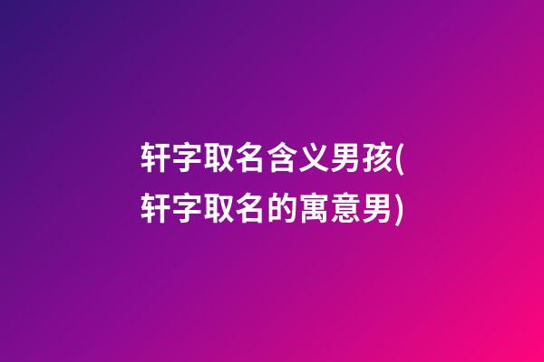 轩字取名含义男孩(轩字取名的寓意男)