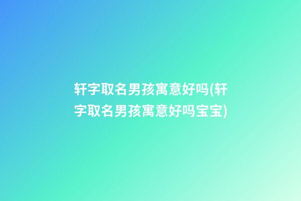 轩字取名男孩寓意好吗(轩字取名男孩寓意好吗宝宝)
