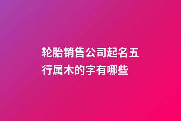 轮胎销售公司起名五行属木的字有哪些-第1张-公司起名-玄机派