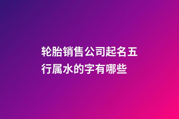 轮胎销售公司起名五行属水的字有哪些-第1张-公司起名-玄机派