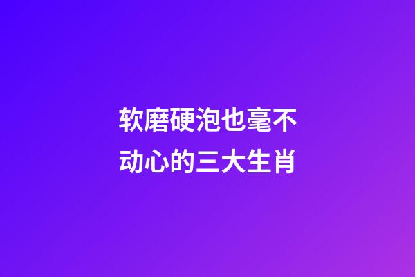 软磨硬泡也毫不动心的三大生肖