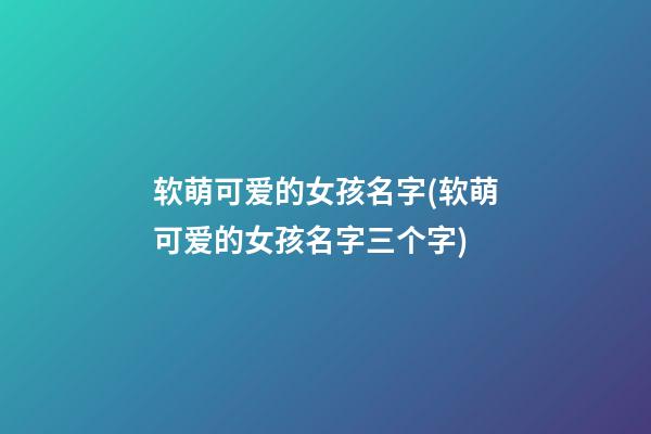 软萌可爱的女孩名字(软萌可爱的女孩名字三个字)