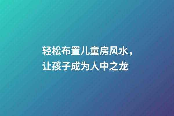 轻松布置儿童房风水，让孩子成为人中之龙
