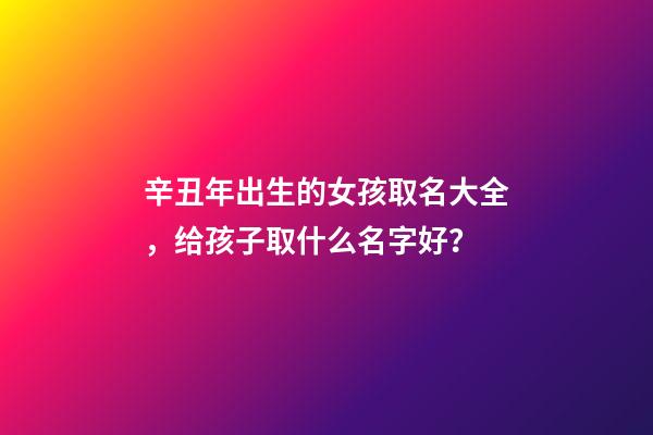 辛丑年出生的女孩取名大全，给孩子取什么名字好？