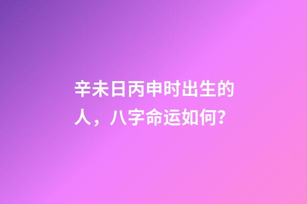 辛未日丙申时出生的人，八字命运如何？