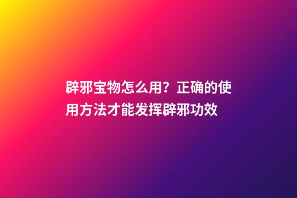辟邪宝物怎么用？正确的使用方法才能发挥辟邪功效