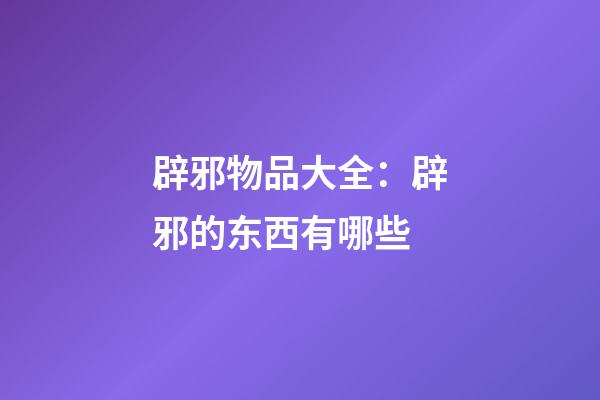 辟邪物品大全：辟邪的东西有哪些