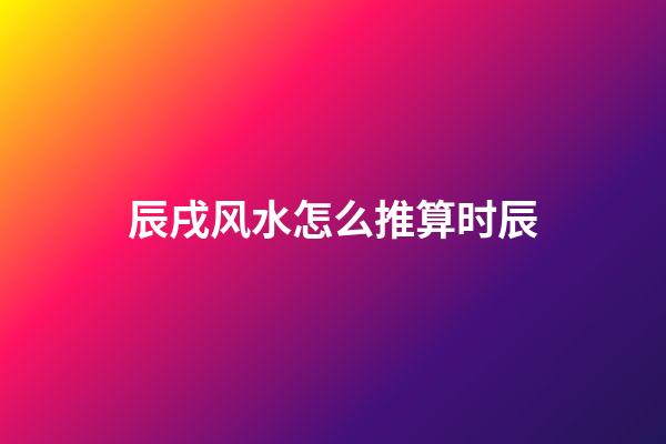 辰戌风水怎么推算时辰