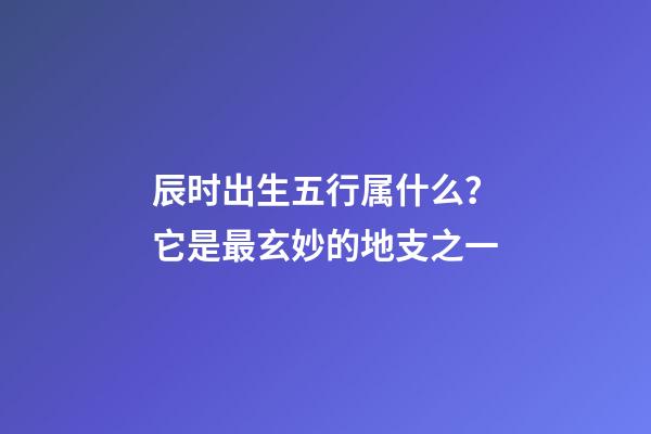 辰时出生五行属什么？它是最玄妙的地支之一