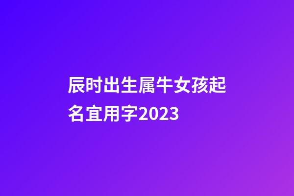 辰时出生属牛女孩起名宜用字2023