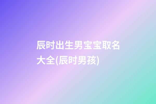 辰时出生男宝宝取名大全(辰时男孩)