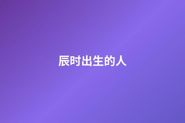 辰时出生的人（为什么辰时出生人寿命短）